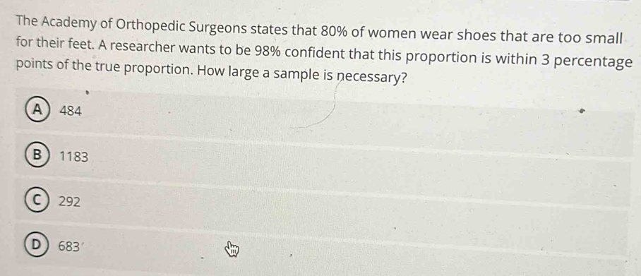 The Academy of Orthopedic Surgeons states that 80% of women wear shoes that are too small
for their feet. A researcher wants to be 98% confident that this proportion is within 3 percentage
points of the true proportion. How large a sample is necessary?
A 484
B 1183
C 292
D) 683