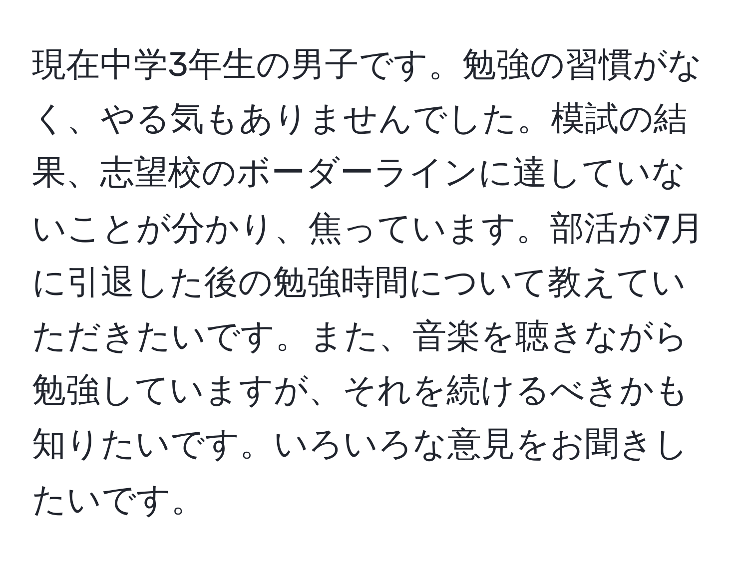 現在中学3年生の男子です。勉強の習慣がなく、やる気もありませんでした。模試の結果、志望校のボーダーラインに達していないことが分かり、焦っています。部活が7月に引退した後の勉強時間について教えていただきたいです。また、音楽を聴きながら勉強していますが、それを続けるべきかも知りたいです。いろいろな意見をお聞きしたいです。