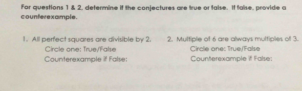 For questions 1 & 2, determine if the conjectures are true or false. If false, provide a 
counterexample. 
1. All perfect squares are divisible by 2. 2. Multiple of 6 are always multiples of 3. 
Circle one: True/False Circle one: True/False 
Counterexample if False: Counterexample if False: