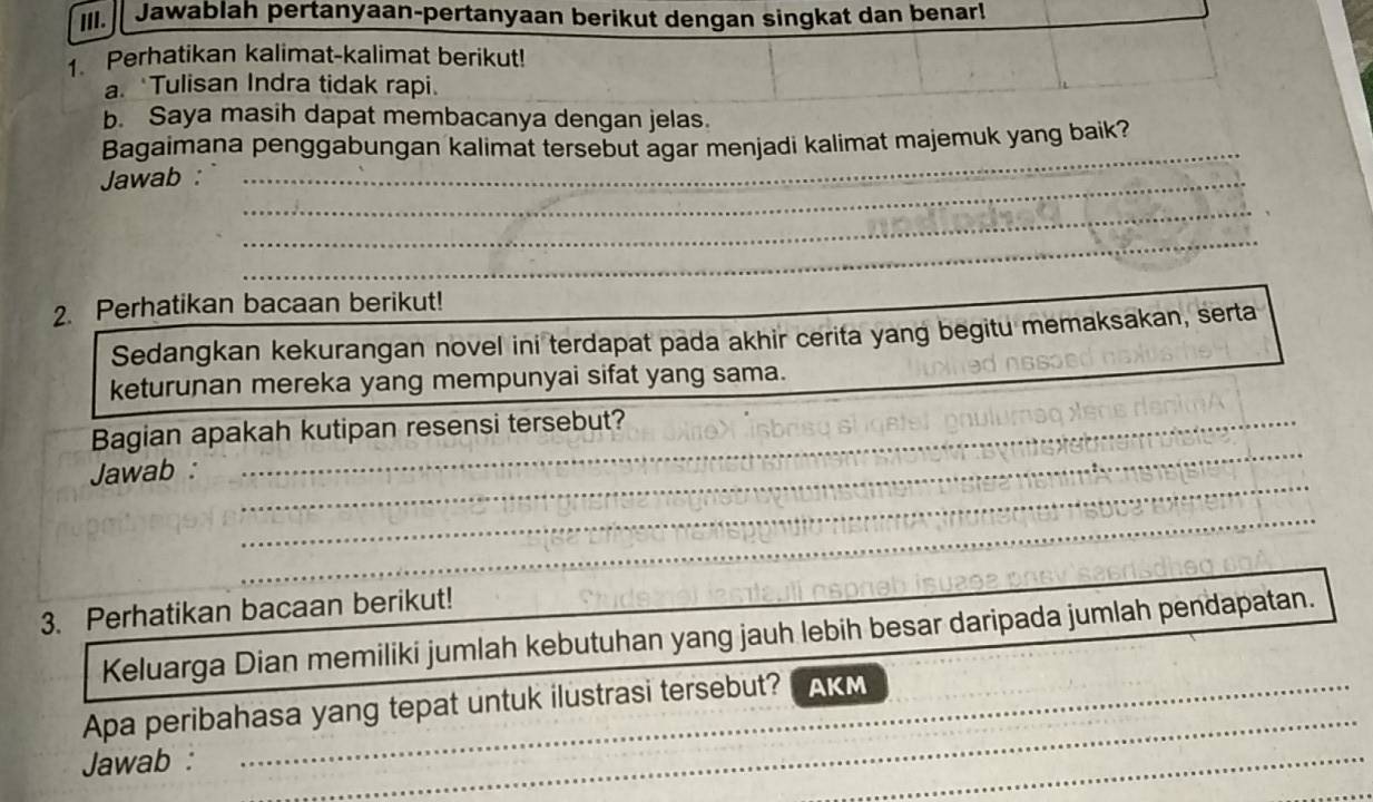 Jawablah pertanyaan-pertanyaan berikut dengan singkat dan benar! 
Perhatikan kalimat-kalimat berikut! 
a. Tulisan Indra tidak rapi. 
b. Saya masih dapat membacanya dengan jelas. 
Bagaimana penggabungan kalimat tersebut agar menjadi kalimat majemuk yang baik? 
_ 
Jawab :_ 
_ 
_ 
_ 
_ 
_ 
2. Perhatikan bacaan berikut! 
Sedangkan kekurangan novel ini terdapat pada akhir cerita yang begitu memaksakan, serta 
keturunan mereka yang mempunyai sifat yang sama. 
_ 
_ 
_ 
Bagian apakah kutipan resensi tersebut? 
_ 
Jawab :_ 
_ 
_ 
_ 
_ 
_ 
_ 
3. Perhatikan bacaan berikut! 
Keluarga Dian memiliki jumlah kebutuhan yang jauh lebih besar daripada jumlah pendapatan. 
Apa peribahasa yang tepat untuk ilustrasi tersebut? AKM 
Jawab : 
_ 
_