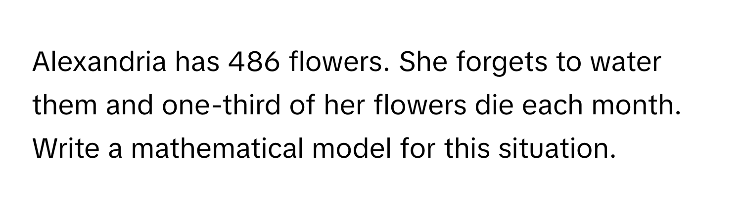 Alexandria has 486 flowers. She forgets to water them and one-third of her flowers die each month. Write a mathematical model for this situation.