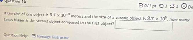 □ 0/1 pt つ3 %3 ⓘ De 
If the size of one object is 6.7* 10^(-3) meters and the size of a second object is 3.7* 10^5 , how many 
times bigger is the second object compared to the first object? 
Question Help: Message instructor