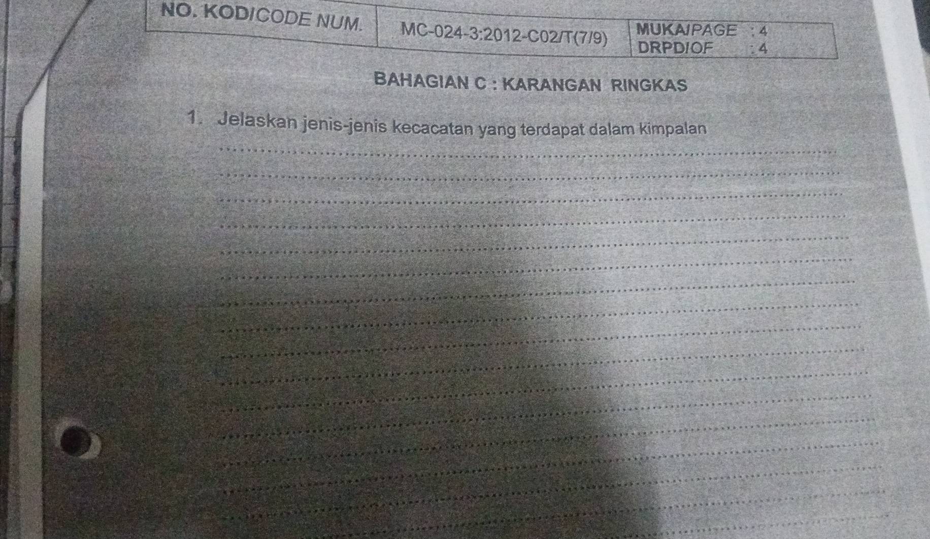 NO. KODICODE NUM. MC-024-3:2012-C02/T(7/9) 
MUKAIPAGE 4 
DRPDIOF : 4 
BAHAGIAN C : KARANGAN RINGKAS 
_ 
1. Jelaskan jenis-jenis kecacatan yang terdapat dalam kimpalan 
_ 
_ 
_ 
_ 
_ 
_ 
_ 
_ 
_ 
_ 
_ 
_ 
_ 
_ 
_ 
_