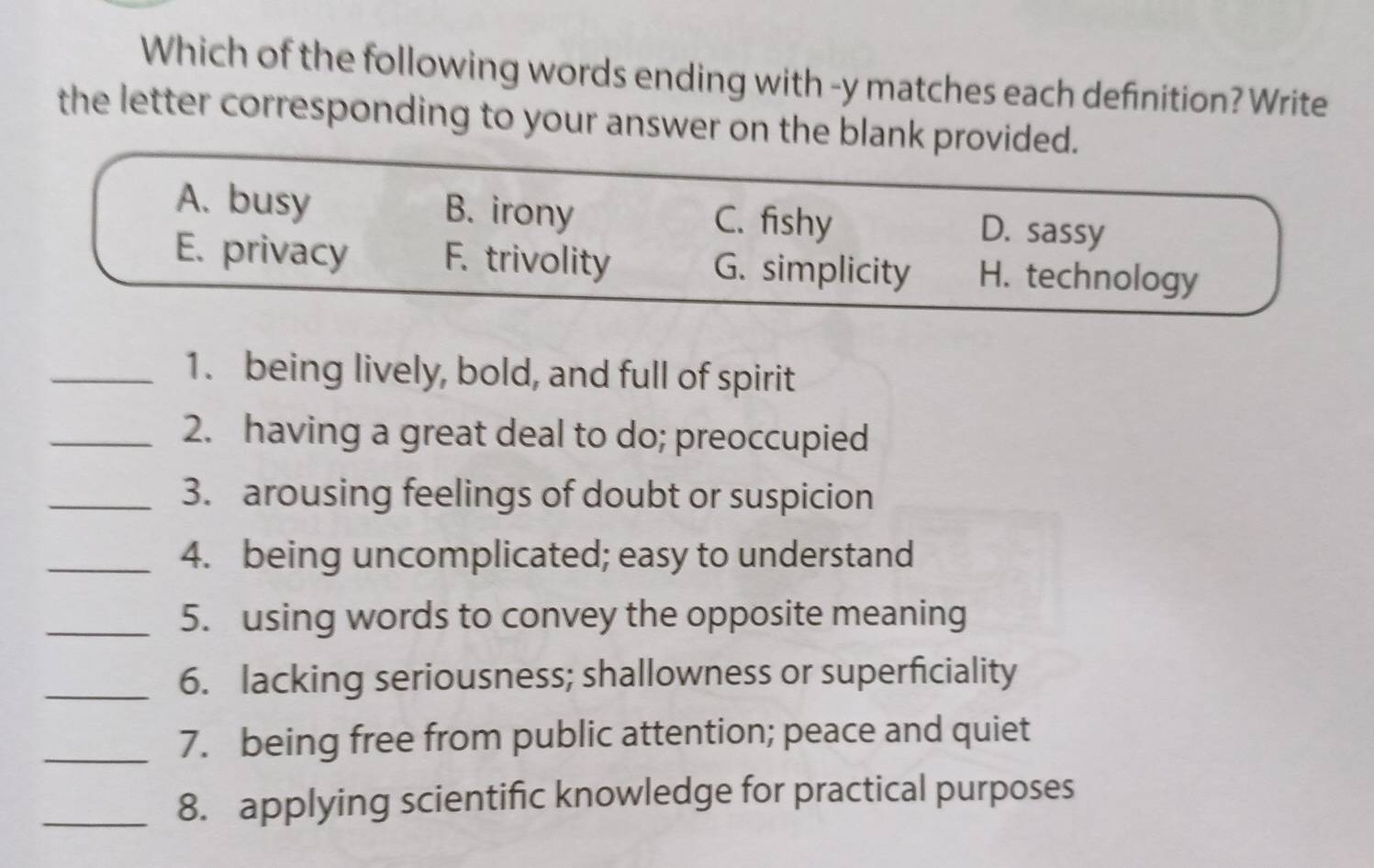 Which of the following words ending with -y matches each definition? Write
the letter corresponding to your answer on the blank provided.
A. busy B. irony C. fishy D. sassy
E. privacy F. trivolity G. simplicity H. technology
_1. being lively, bold, and full of spirit
_2. having a great deal to do; preoccupied
_3. arousing feelings of doubt or suspicion
_4. being uncomplicated; easy to understand
_5. using words to convey the opposite meaning
_6. lacking seriousness; shallowness or superficiality
_7. being free from public attention; peace and quiet
_8. applying scientific knowledge for practical purposes