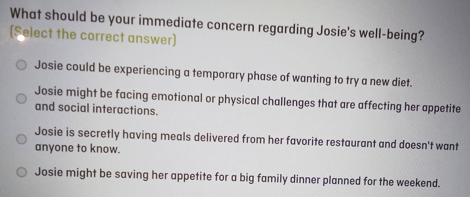 What should be your immediate concern regarding Josie's well-being?
[$elect the correct answer]
Josie could be experiencing a temporary phase of wanting to try a new diet.
Josie might be facing emotional or physical challenges that are affecting her appetite
and social interactions.
Josie is secretly having meals delivered from her favorite restaurant and doesn't want
anyone to know.
Josie might be saving her appetite for a big family dinner planned for the weekend.