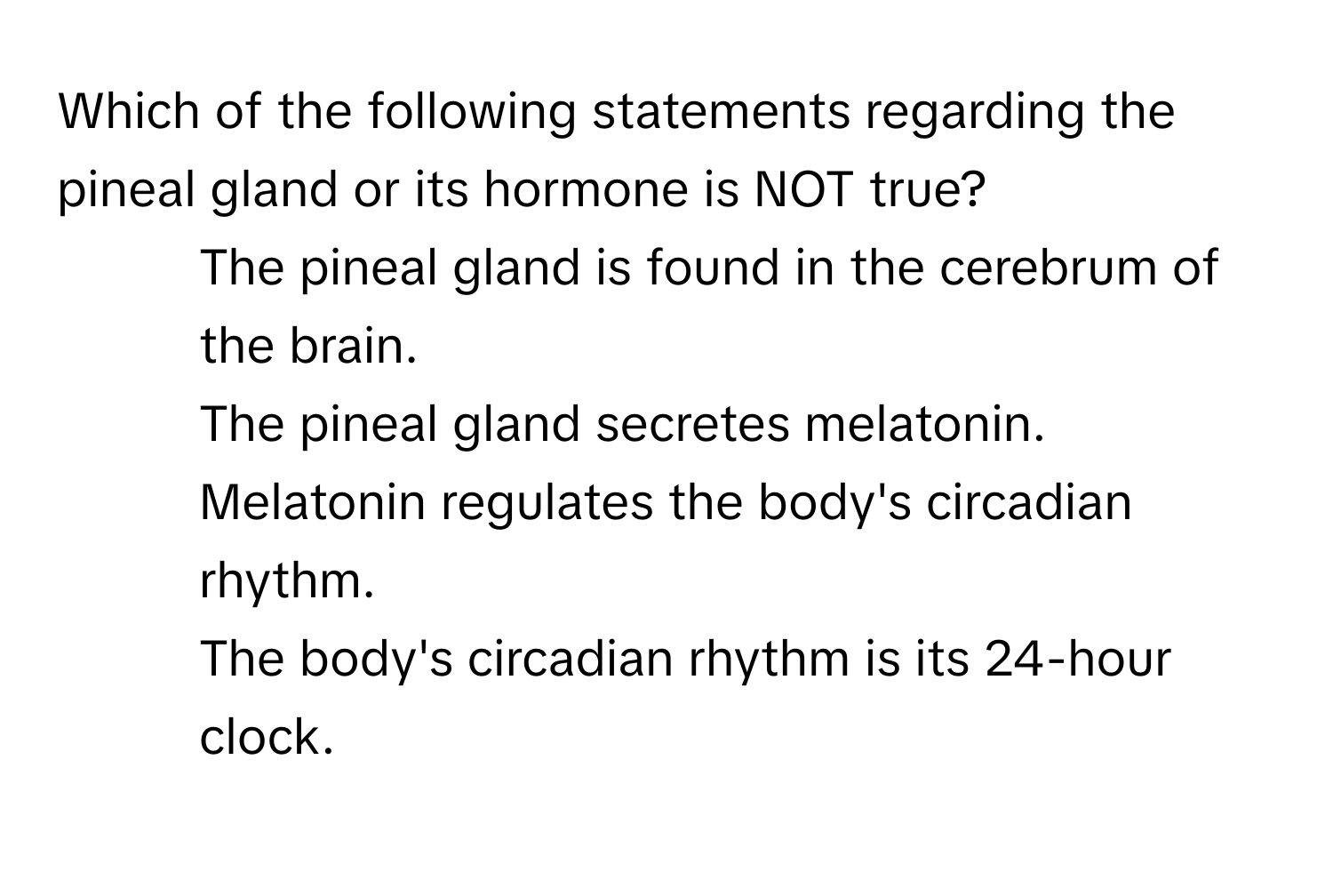 Which of the following statements regarding the pineal gland or its hormone is NOT true?

1) The pineal gland is found in the cerebrum of the brain. 
2) The pineal gland secretes melatonin. 
3) Melatonin regulates the body's circadian rhythm. 
4) The body's circadian rhythm is its 24-hour clock.