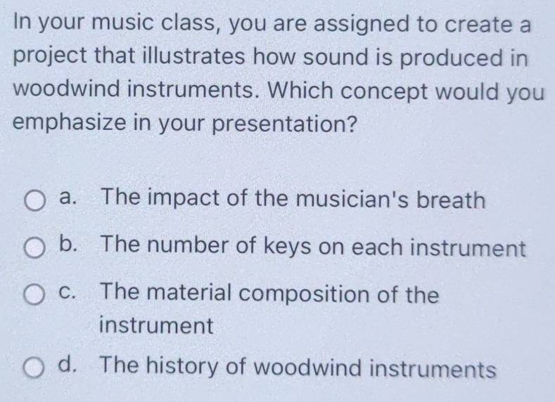 In your music class, you are assigned to create a
project that illustrates how sound is produced in
woodwind instruments. Which concept would you
emphasize in your presentation?
a. The impact of the musician's breath
b. The number of keys on each instrument
c. The material composition of the
instrument
d. The history of woodwind instruments