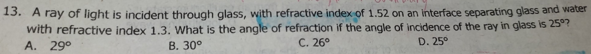 A ray of light is incident through glass, with refractive index of 1.52 on an interface separating glass and water
with refractive index 1.3. What is the angle of refraction if the angle of incidence of the ray in glass is 25° ?
A. 29° B. 30°
C. 26° D. 25°