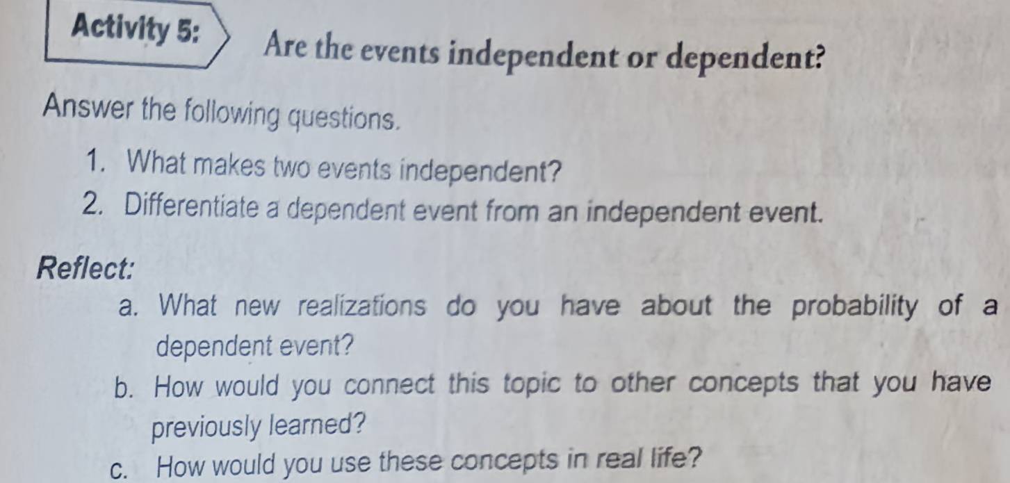 Activity 5: Are the events independent or dependent? 
Answer the following questions. 
1. What makes two events independent? 
2. Differentiate a dependent event from an independent event. 
Reflect: 
a. What new realizations do you have about the probability of a 
dependent event? 
b. How would you connect this topic to other concepts that you have 
previously learned? 
c. How would you use these concepts in real life?