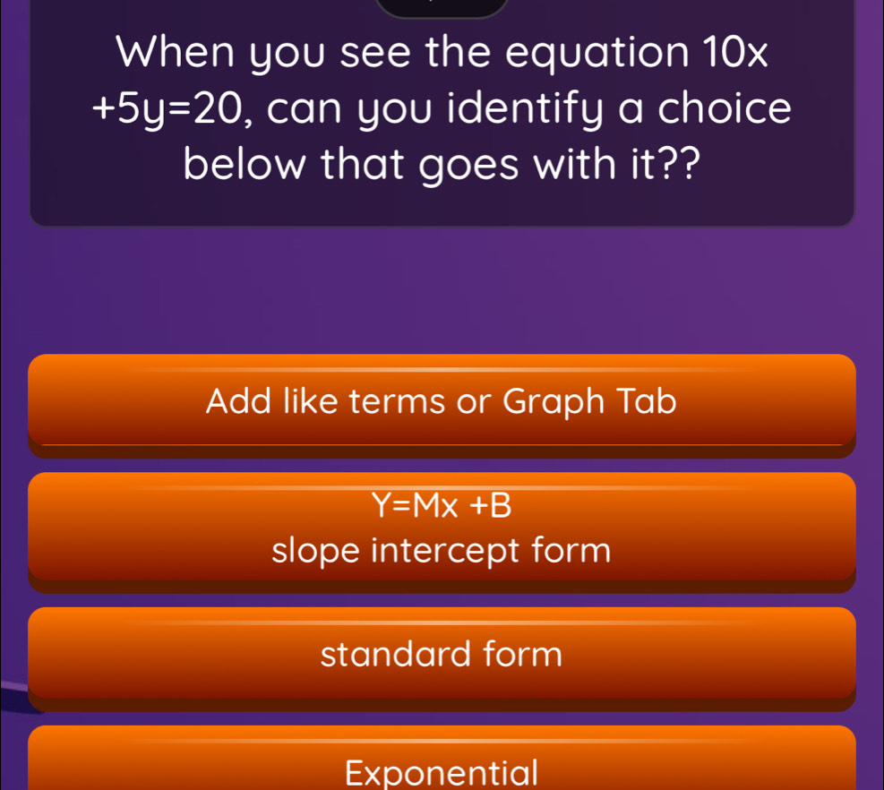 When you see the equation 10x
+5y=20 , can you identify a choice
below that goes with it??
Add like terms or Graph Tab
Y=Mx+B
slope intercept form
standard form
Exponential