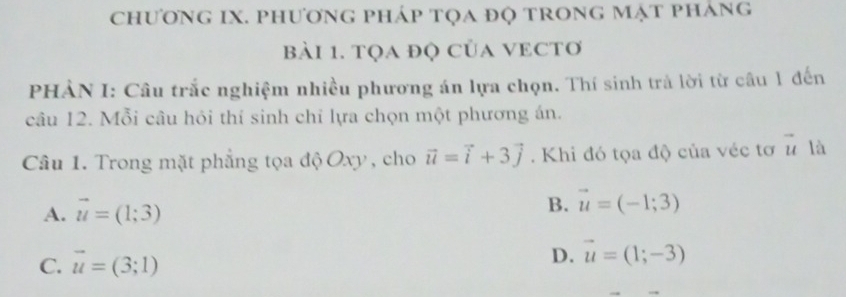 chương IX. phương pháp tọa đọ trong mật pháng
Bài 1. tọa độ của VECTơ
PHÀN I: Câu trắc nghiệm nhiều phương án lựa chọn. Thí sinh trà lời từ câu 1 đến
câu 12. Mỗi câu hỏi thí sinh chỉ lựa chọn một phương án.
Câu 1. Trong mặt phẳng tọa độ Oxy , cho vector u=vector i+3vector j. Khi đó tọa độ của véc tơ vector u là
A. vector u=(1;3)
B. vector u=(-1;3)
C. vector u=(3;1) D. vector u=(1;-3)