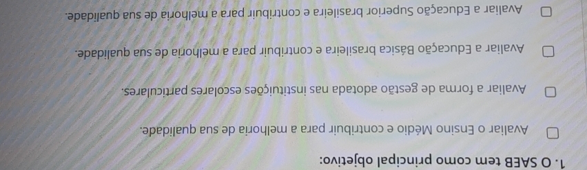 SAEB tem como principal objetivo:
Avaliar o Ensino Médio e contribuir para a melhoria de sua qualidade.
Avaliar a forma de gestão adotada nas instituições escolares particulares.
Avaliar a Educação Básica brasileira e contribuir para a melhoria de sua qualidade.
Avaliar a Educação Superior brasileira e contribuir para a melhoria de sua qualidade.