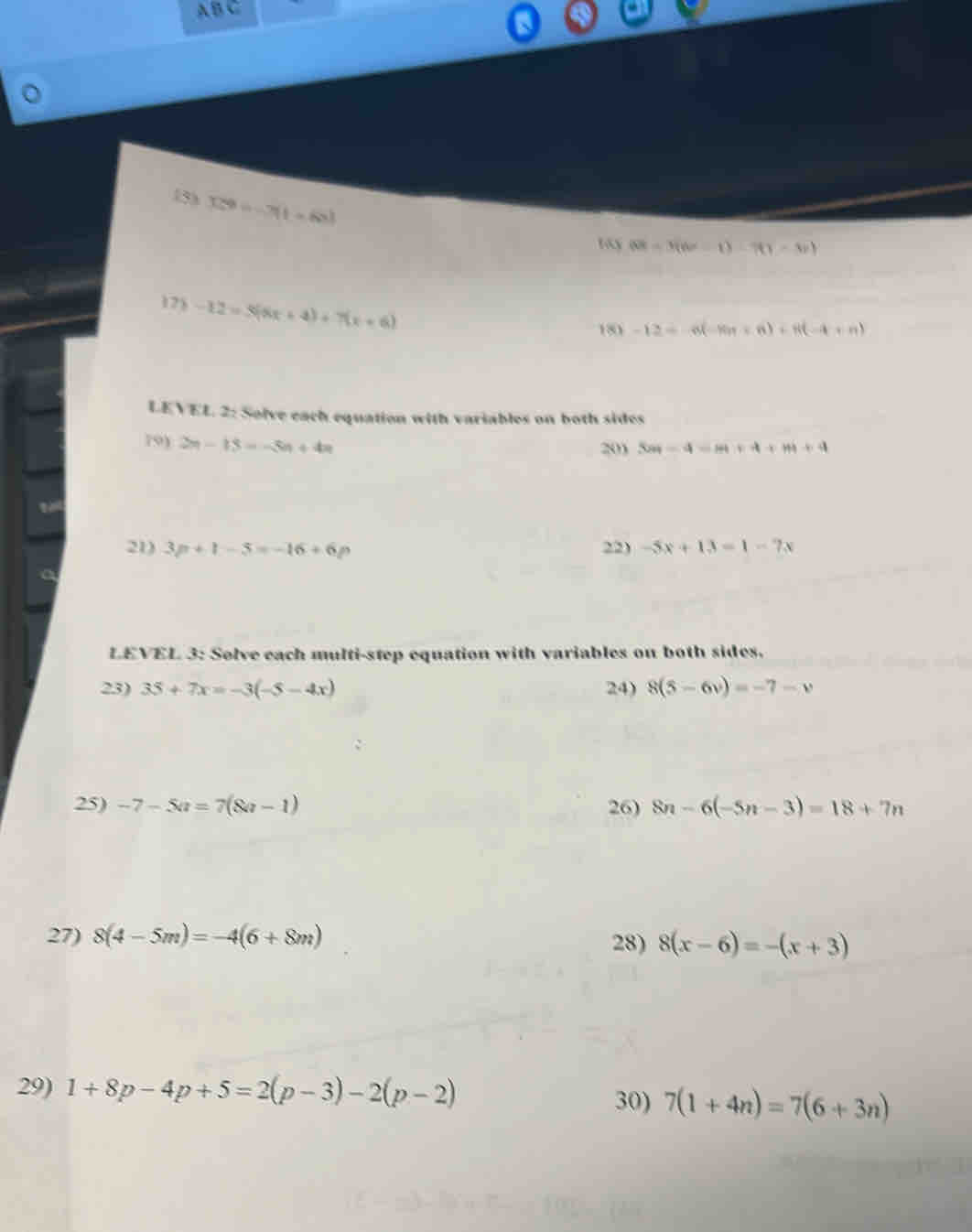 A B C 
(3) T29=-7(1+6x)
ty (0)-3(0t-1)-7(1-3v)
12) -12=5(8x+4)+7(x+6)
180-12=-n(-10n+6)+8(-4+n)
LEVEL 2: Solve each equation with variables on both sides 
79) 2n-13=-5n+4n 201 5m-4=m+4+m+4
21) 3p+1-5=-16+6p 22) -5x+13=1-7x
LEVEL 3: Solve each multi-step equation with variables on both sides. 
23) 35+7x=-3(-5-4x) 24) 8(5-6v)=-7-v
25) -7-5a=7(8a-1) 26) 8n-6(-5n-3)=18+7n
27) 8(4-5m)=-4(6+8m)
28) 8(x-6)=-(x+3)
29) 1+8p-4p+5=2(p-3)-2(p-2)
30) 7(1+4n)=7(6+3n)