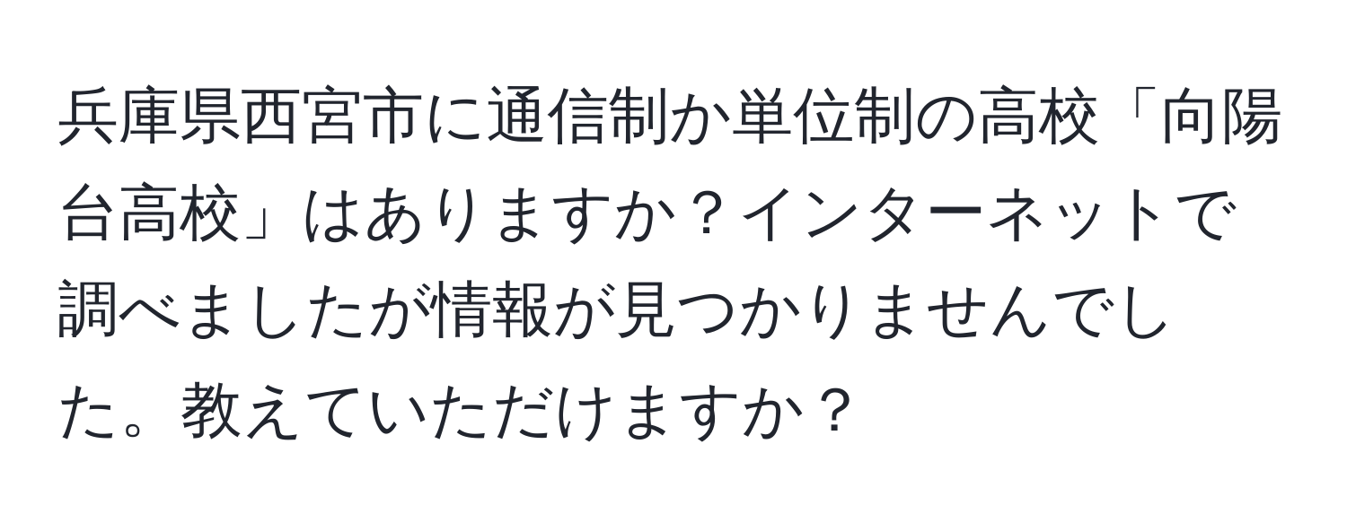 兵庫県西宮市に通信制か単位制の高校「向陽台高校」はありますか？インターネットで調べましたが情報が見つかりませんでした。教えていただけますか？