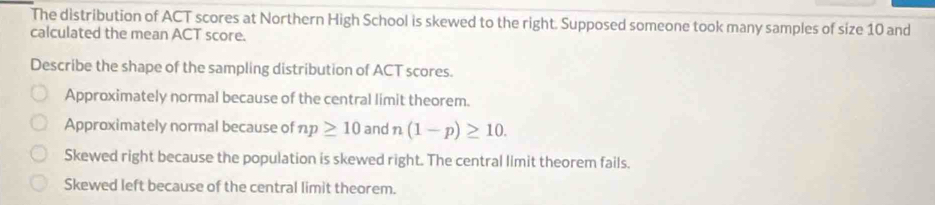 The distribution of ACT scores at Northern High School is skewed to the right. Supposed someone took many samples of size 10 and
calculated the mean ACT score.
Describe the shape of the sampling distribution of ACT scores.
Approximately normal because of the central limit theorem.
Approximately normal because of np≥ 10 and n (1-p)≥ 10.
Skewed right because the population is skewed right. The central limit theorem fails.
Skewed left because of the central limit theorem.