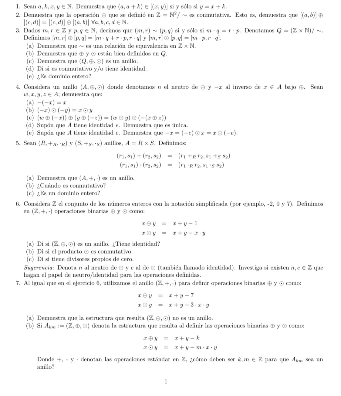 Sean a ,k,x,y∈ N. Demuestra que (a,a+k)∈ [(x,y)] si y sólo si y=x+k.
2. Demuestra que la operación ⊕ que se definió en Z=N^2/sim es conmutativa. Esto es, demuestra que [(a,b)]
[(c,d)]=[(c,d)] ④ [(a,b)] forall a,b,c,d∈ N.
3. Dados m,r∈ Z y p,q∈ N , decimos que (m,r)sim (p,q) si y sólo si m· q=r· p. Denotamos Q=(Z* N)/sim .
Definimos [m,r] [p,q]=[m· q+r· p,r· q] y [m,r] odot [p,q]=[m· p,r· q].
(a) Demuestra que ~ es una relación de equivalencia en Z* N.
(b) Demuestra que ⊕ y ⊙ están bien definidos en Q.
(c) Demuestra que (Q,oplus ,odot ) es un anillo.
(d) Di si es conmutativo y/o tiene identidad.
(e) ¿Es dominio entero?
4. Considera un anillo (A,oplus ,odot ) donde denotamos n el neutro de ⊕ y-x al inverso de x∈ A bajo ⊕. Sean
w,x,y,z∈ A; demuestra que:
(a) -(-x)=x
(b) (-x)odot (-y)=xodot y
(c) (woplus (-x))oplus (yoplus (-z))=(woplus y)oplus (-(xoplus z))
(d) Supón que A tiene identidad c. Demuestra que es única.
(e) Supón que A tiene identidad ε. Demuestra que -x=(-e)odot x=xodot (-e).
5. Sean (R,+_R,· _R) y (S,+s,· s) anillos, A=R* S Definimos:
(r_1,s_1)+(r_2,s_2)=(r_1+_Rr_2,s_1+ss_2)
(r_1,s_1)· (r_2,s_2)=(r_1· Rr_2,s_1· s_2)
(a) Demuestra que (A,+,· ) es un anillo.
(b) ¿Cuándo es conmutativo?
(c) ¿Es un dominio entero?
6. Considera Z el conjunto de los números enteros con la notación simplificada (por ejemplo, -2, 0 y 7). Definimos
en (Z,+,· ) operaciones binarias ⊕ y ⊙ como:
xoplus y=x+y-1
xodot y=x+y-x· y
(a) Di si (Z,oplus ,odot ) es un anillo. ¿Tiene identidad?
(b) Di si el producto ⊙ es conmutativo.
(c) Di si tiene divisores propios de cero.
Sugerencia: Denota n al neutro de ⊕ y e al de ⊙ (también llamado identidad). Investiga si existen n,e∈ Z que
hagan el papel de neutro/identidad para las operaciones definidas.
7. Al igual que en el ejercicio 6, utilizamos el anillo (Z,+,· ) para definir operaciones binarias ⊕ y ⊙ como:
xoplus y=x+y-7
xodot y=x+y-3· x· y
(a) Demuestra que la estructura que resulta (Z,oplus ,odot ) no es un anillo.
(b) Si A_km:=(Z,oplus ,odot ) denota la estructura que resulta al definir las operaciones binarias ⊕ y ⊙ como:
xoplus y=x+y-k
xodot y=x+y-m· x· y
Donde +, - y · denotan las operaciones estándar en Z, ¿cómo deben ser k,m∈ Z para que A_km sea un
anillo?
1