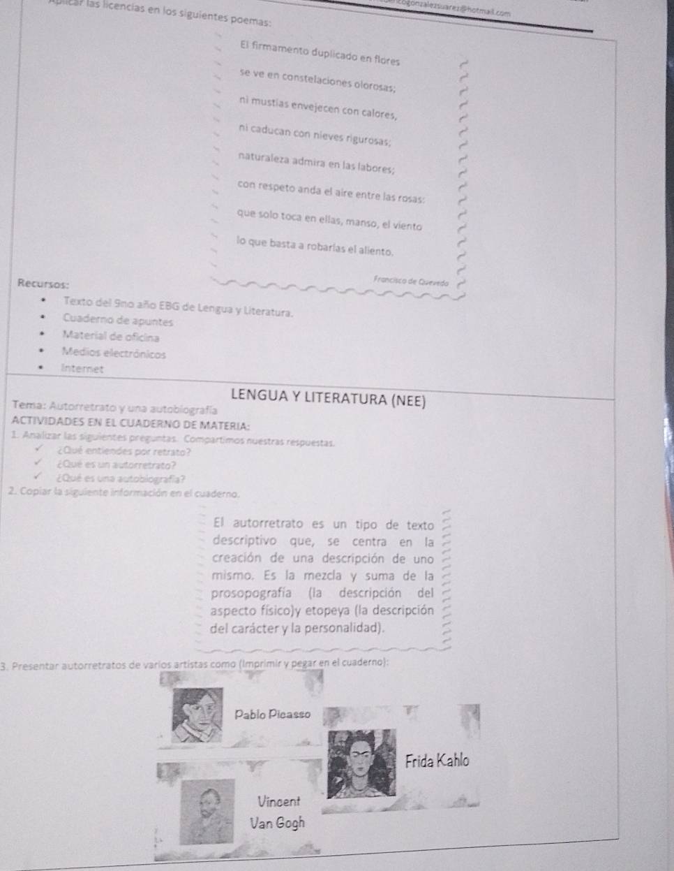 a togonzalezsuarez @hotmail.com 
licar las licencías en los siguientes poemas: 
El firmamento duplicado en flores 
se ve en constelaciones olorosas; 
ni mustias envejecen con calores, 
ni caducan con nieves rigurosas; 
naturaleza admira en las labores; 
con respeto anda el aíre entre las rosas: 
que solo toca en ellas, manso, el viento 
lo que basta a robarías el aliento. 
Recursos: 
Francisco de Quevedo 
Texto del 9no año EBG de Lengua y Literatura. 
Cuaderno de apuntes 
Material de oficina 
Medios electrânicos 
Internet 
LENGUA Y LITERATURA (ΝEE) 
Tema: Autorretrato y una autobiografía 
ACTIVIDADES EN EL CUADERNO DE MATERIA: 
1. Analizar las siguientes preguntas. Compartimos nuestras respuestas. 
¿Cué entiendes por retrato? 
¿Qué es un autorretrato? 
¿Qué es una autobiografía? 
2. Copiar la siguiente información en el cuaderno. 
El autorretrato es un tipo de texto 
descriptivo que, se centra en la 
creación de una descripción de uno 
mismo. Es la mezcla y suma de la 
prosopografía (la descripción del 
aspecto físico)y etopeya (la descripción 
del carácter y la personalidad). 
3. Presentar autorretratos de varios artístas como (Imprimir y pegar en el cuaderno): 
Pablo Picasso 
Frida Kahlo 
Vincent 
Van Gogh