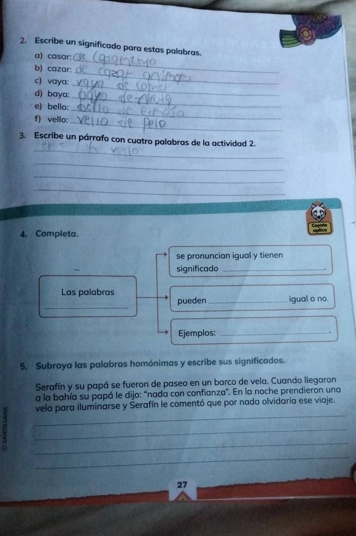 Escribe un significado para estas palabras. 
a) casar: 
b) cazar: 
_ 
_ 
c) vaya: 
_ 
_ 
d) baya: 
e) bello: 
f) vello: 
_ 
_ 
_ 
3. Escribe un párrafo con cuatro palabras de la actividad 2. 
_ 
_ 
_ 
Coyote 
4. Completa. 
aplica 
se pronuncian igual y tienen 
significado_ 
, 
Las palabras 
_ 
pueden _igual o no. 
Ejemplos:_ 
. 
5. Subraya las palabras homónimas y escribe sus significados. 
Serafín y su papá se fueron de paseo en un barco de vela. Cuando llegaron 
a la bahía su papá le dijo: “nada con confianza”. En la noche prendieron una 
vela para iluminarse y Serafín le comentó que por nada olvidaría ese viaje. 
e 
_ 
_ 
_ 
_ 
27