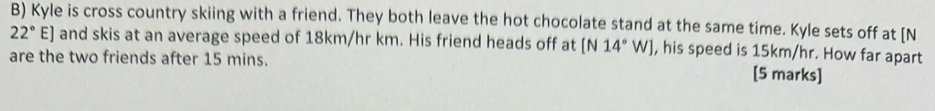 Kyle is cross country skiing with a friend. They both leave the hot chocolate stand at the same time. Kyle sets off at [N
22° E E] and skis at an average speed of 18km/hr km. His friend heads off at [N14°W] , his speed is 15km/hr. How far apart 
are the two friends after 15 mins. [5 marks]