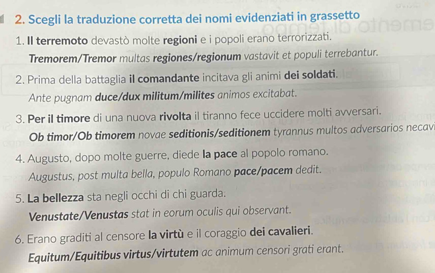 Scegli la traduzione corretta dei nomi evidenziati in grassetto 
1. Il terremoto devastò molte regioni e i popoli erano terrorizzati. 
Tremorem/Tremor multas regiones/regionum vastavit et populi terrebantur. 
2. Prima della battaglia iI comandante incitava gli animi dei soldati. 
Ante pugnam duce/dux militum/milites animos excitabat. 
3. Per il timore di una nuova rivolta il tiranno fece uccidere molti avversari. 
Ob timor/Ob timorem novae seditionis/seditionem tyrannus multos adversarios necav 
4. Augusto, dopo molte guerre, diede la pace al popolo romano. 
Augustus, post multa bella, populo Romano pace/pacem dedit. 
5. La bellezza sta negli occhi di chi guarda. 
Venustate/Venustas stat in eorum oculis qui observant. 
6. Erano graditi al censore la virtù e il coraggio dei cavalieri. 
Equitum/Equitibus virtus/virtutem ac animum censori grati erant.