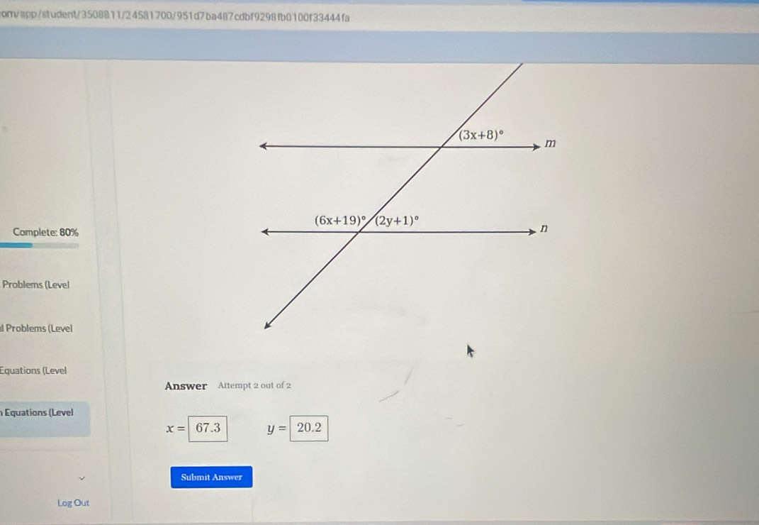 om/app/student/3508811/24581700/951d7ba467cdbf9298fb0100f33444fa
Complete: 80%
Problems (Level
Problems (Level
Equations (Level
Answer Attempt 2 out of 2
Équations (Level
x=67.3 y=20.2
Submit Answer
Log Out