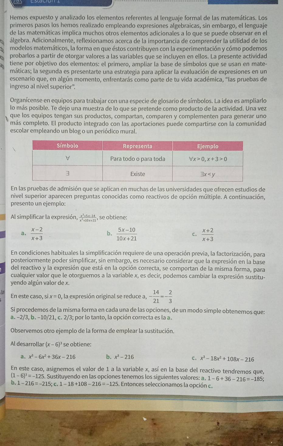 Hemos expuesto y analizado los elementos referentes al lenguaje formal de las matemáticas. Los
primeros pasos los hemos realizado empleando expresiones algebraicas, sin embargo, el lenguaje
de las matemáticas implica muchos otros elementos adicionales a lo que se puede observar en el
álgebra. Adicionalmente, reflexionamos acerca de la importancia de comprender la utilidad de los
modelos matemáticos, la forma en que éstos contribuyen con la experimentación y cómo podemos
probarlos a partir de otorgar valores a las variables que se incluyen en ellos. La presente actividad
tiene por objetivo dos elementos: el primero, ampliar la base de símbolos que se usan en mate-
máticas; la segunda es presentarte una estrategia para aplicar la evaluación de expresiones en un
escenario que, en algún momento, enfrentarás como parte de tu vida académica, “las pruebas de
ingreso al nivel superior”.
Organícense en equipos para trabajar con una especie de glosario de símbolos. La idea es ampliarlo
lo más posible. Te dejo una muestra de lo que se pretende como producto de la actividad. Una vez
que los equipos tengan sus productos, compartan, comparen y complementen para generar uno
más completo. El producto integrado con las aportaciones puede compartirse con la comunidad
escolar empleando un blog o un periódico mural.
En las pruebas de admisión que se aplican en muchas de las universidades que ofrecen estudios de
nivel superior aparecen preguntas conocidas como reactivos de opción múltiple. A continuación,
presento un ejemplo:
Al simplificar la expresión,  (x^2+5x-14)/x^2+10x+21  , se obtiene:
a.  (x-2)/x+3   (5x-10)/10x+21  C.  (x+2)/x+3 
b、
En condiciones habituales la simplificación requiere de una operación previa, la factorización, para
posteriormente poder simplificar, sin embargo, es necesario considerar que la expresión en la base
del reactivo y la expresión que está en la opción correcta, se comportan de la misma forma, para
cualquier valor que le otorguemos a la variable x, es decir, podemos cambiar la expresión sustitu-
yendo algún valor de x.
Las En este caso, si x=0 , la expresión original se reduce a, - 14/21 =- 2/3 
Si procedemos de la misma forma en cada una de las opciones, de un modo simple obtenemos que:
a. -2/3,b.-10/21 1, c. 2/3; por lo tanto, la opción correcta es la a.
Observemos otro ejemplo de la forma de emplear la sustitución.
Al desarrollar (x-6)^3 se obtiene:
a. x^3-6x^2+36x-216 b. x^3-216 C. x^3-18x^2+108x-216
En este caso, asignemos el valor de 1 a la variable x, así en la base del reactivo tendremos que,
(1-6)^3=-125 Sustituyendo en las opciones tenemos los siguientes valores: a 1-6+36-216=-185;
b. 1-216=-215;c.1-18+108-216=-125. Entonces seleccionamos la opción c.