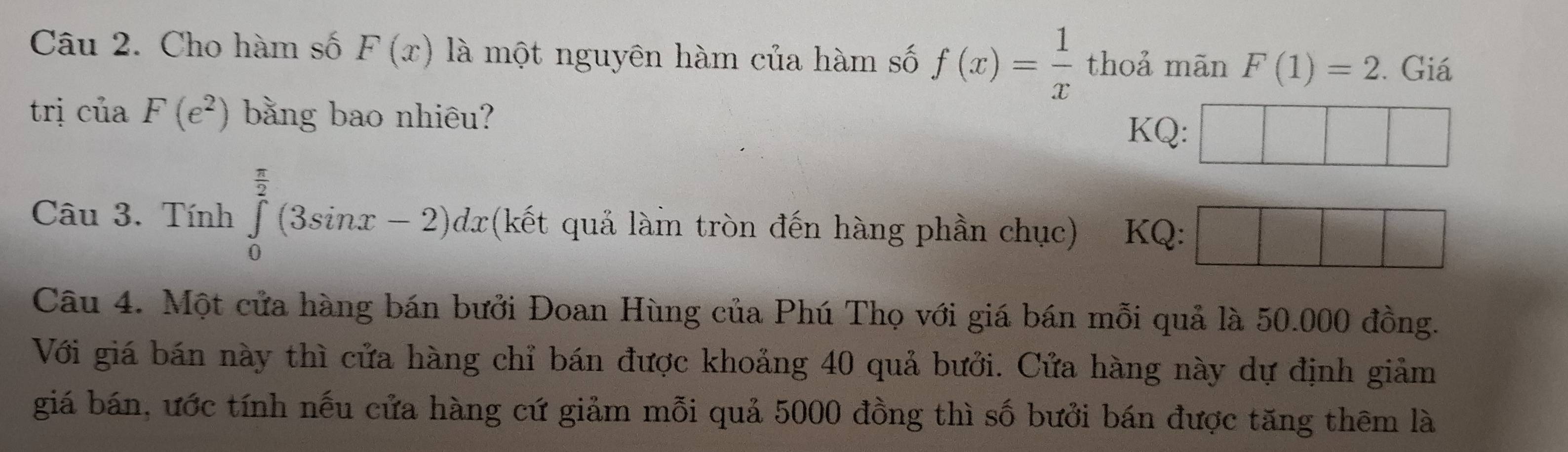 Cho hàm số F(x) là một nguyên hàm của hàm số f(x)= 1/x  thoả mãn F(1)=2. Giá 
trị ciaF(e^2) bằng bao nhiêu? KQ: □ □ 
Câu 3. Tính ∈tlimits _0^((frac π)2)(3sin x-2)dx (kết quả làin tròn đến hàng phần chục) KQ: □ □ □ 
Câu 4. Một cửa hàng bán bưởi Đoan Hùng của Phú Thọ với giá bán mỗi quả là 50.000 đồng. 
Với giá bán này thì cửa hàng chỉ bán được khoảng 40 quả bưởi. Cửa hàng này dự định giảm 
giá bán, ước tính nếu cửa hàng cứ giảm mỗi quả 5000 đồng thì số bưởi bán được tăng thêm là