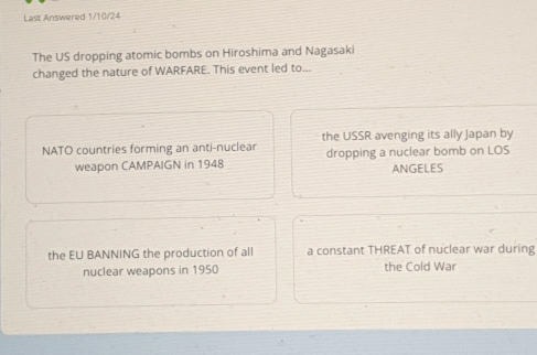 Last Answered 1/10/24
The US dropping atomic bombs on Hiroshima and Nagasaki
changed the nature of WARFARE. This event led to...
NATO countries forming an anti-nuclear the USSR avenging its ally Japan by
weapon CAMPAIGN in 1948 dropping a nuclear bomb on LOS ANGELES
the EU BANNING the production of all a constant THREAT of nuclear war during
nuclear weapons in 1950 the Cold War