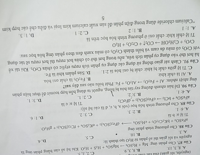 (nguyên, tôi giản) của các th C. 2, 2, 5.
A. 8, 3, 15.
Câu 87. Cho phản ứng: Mg+H_2SO_4to MgSO_4+H_2S+H_2O B. 8, 3, 9.
. Khi hệ số cân bằng phân ứng là
nguyên và tối giản thì số phân tử H_2O tạo thành là:
B. 10. C. 5. D. 4.
Câu 88. Cho phương trình phản ứng aFeSO_4+bK_2Cr_2O_7+cH_2SO_4to dFe_2(SO_4)_3+eK_2SO_4+fCr_2(SO_4)_3+gH_2O. A. 3.
D. 1:6.
Ti lhat ca:bldot a C. 3:2.
A. 6:1.
B. 2:3.
Câu 89. Cho phương trình hóa học (với a, b, c, d là ciches 6):
Ti lệ a: cli
aFeS O_4+bCl_2to cFe_2(SO_4)_3+dFeCl_3 C. 2:1.
D. 3:1.
B. 3:2.
A. 4:1.
Câu 90. Để hàn nhanh đường ray tàu hỏa bị hồng, người ta dùng hỗn hợp tecmit để thực hiện phản
ứng nhiệt nhôm: Al+Fe_2O_3to Al_2O_3+Fe :. Phát biểu nào sau đây sai?
B. Fe_2O_3 là chất oxi hóa
A. Al là chất khử.
C. Tỉ lệ giữa chất bị khử: chất bị oxi hóa là 2:1. D. Sản phẩm khử là Fe.
Câu 91. Cảnh sát giao thông sử dụng các dụng cụ phân tích rượu etylic có chứa CrO_3. Khi tài xế
hà hơi thở vào dụng cụ phân tích trên, nếu trong hơi thở có chứa hơi rượu thì hơi rượu sẽ tác dụng
với CrO_3 có màu da cam và biến thành Cr_2O_3 có màu xanh đen theo phản ứng hóa học sau:
CrO_3+C_2H_5OHto CO_2uparrow +Cr_2O_3+H_2O
Ti lệ chất khử: chất oxi ở phương trình hóa học trên là
C.
A. 1:1
B. 1:2 2:1 D. 1:3.
'Calcium chloride dùng trong điện phân để sản xuất calcium kim loại và điều chế các hợp kim
5