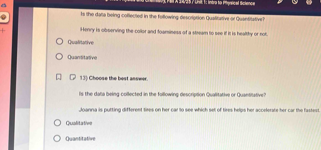 emistry, Fall A 24/25 / Unit 1: Intro to Physical Science 
Is the data being collected in the following description Qualitative or Quantitative? 
Henry is observing the color and foaminess of a stream to see if it is healthy or not. 
Qualitative 
Quantitative 
13) Choose the best answer. 
Is the data being collected in the following description Qualitative or Quantitative? 
Joanna is putting different tires on her car to see which set of tires helps her accelerate her car the fastest. 
Qualitative 
Quantitative