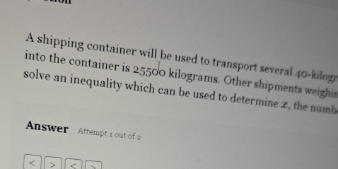 A shipping container will be used to transport several 40-kilogr
into the container is 25500 kilograms. Other shipments weighin 
solve an inequality which can be used to determine z, the numb 
Answer Attempt 1 out of 2 
< 、 <