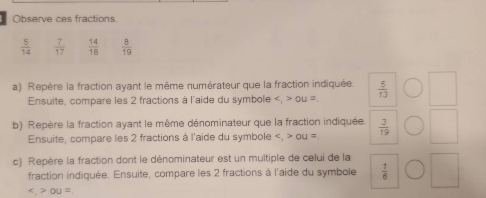 Observe ces fractions.
 5/14   7/17   14/18   8/19 
a) Repère la fraction ayant le même numérateur que la fraction indiquée.  5/13 
Ensuite, compare les 2 fractions à l'aide du symbole , ou =.
b) Repère la fraction ayant le même dénominateur que la fraction indiquée.  3/19 
Ensuite, compare les 2 fractions à l'aide du symbole , ou =.
c) Repère la fraction dont le dénominateur est un multiple de celui de la
fraction indiquée. Ensuite, compare les 2 fractions à l'aide du symbole  1/6 
, ou =.