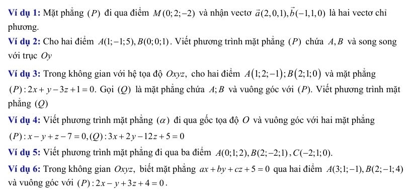 Ví dụ 1: Mặt phẳng (P) đi qua điểm M(0;2;-2) và nhận vectơ vector a(2,0,1), vector b(-1,1,0) là hai vectơ chỉ 
phương. 
Ví dụ 2: Cho hai điểm A(1;-1;5), B(0;0;1). Viết phương trình mặt phẳng (P) chứa A, B và song song 
với trục Oy 
Ví dụ 3: Trong không gian với hệ tọa độ Oxyz, cho hai điểm A(1;2;-1); B(2;1;0) và mặt phắng
(P):2x+y-3z+1=0 0. Gọi (Q) là mặt phẳng chứa A; B và vuông góc với (P). Viết phương trình mặt 
phẳng (Q) 
Ví dụ 4: Viết phương trình mặt phẳng (α) đi qua gốc tọa độ O và vuông góc với hai mặt phẳng
(P):x-y+z-7=0, (Q):3x+2y-12z+5=0
Ví dụ 5: Viết phương trình mặt phẳng đi qua ba điểm A(0;1;2), B(2;-2;1), C(-2;1;0). 
Ví dụ 6: Trong không gian Oxyz, biết mặt phẳng ax+by+cz+5=0 qua hai điểm A(3;1;-1), B(2;-1;4)
và vuông góc với (P) : 2x-y+3z+4=0.