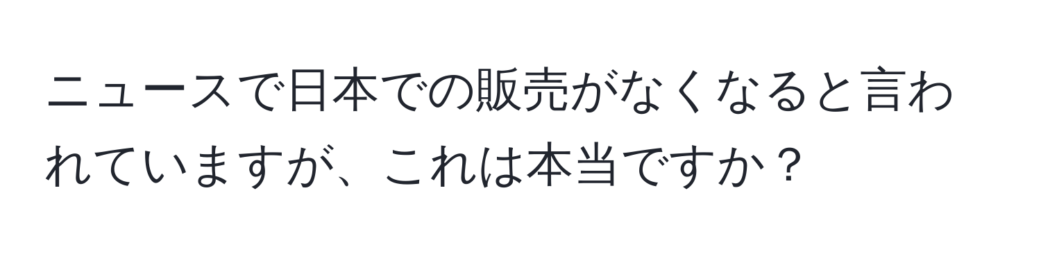 ニュースで日本での販売がなくなると言われていますが、これは本当ですか？