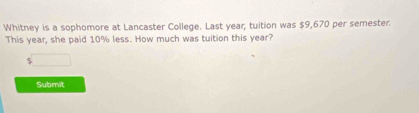 Whitney is a sophomore at Lancaster College. Last year, tuition was $9,670 per semester. 
This year, she paid 10% less. How much was tuition this year? 
□ 
Submit