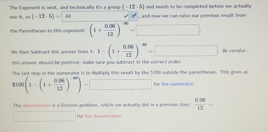 The Exponent is next, and technically it's a group (-12· 5) and needs to be completed before we actually 
use it,so(-12· 5)=-60 J sigma^4 , and now we can raise our previous result from 
the Parentheses to this exponent: (1+ (0.06)/12 )^-60=□ ·
We then Subtract this answer from 1: 1-(1+ (0.06)/12 )^-60=□. Be careful-- 
this answer should be positive; make sure you subtract in the correct order. 
The last step in the numerator is to Multiply this result by the $100 outside the parentheses. This gives us
$100(1-(1+ (0.06)/12 )^-60)=□ for the numerator. 
The denominator is a Division problem, which we actually did in a previous step:  (0.06)/12 =
□ □  □  
for the denominator.