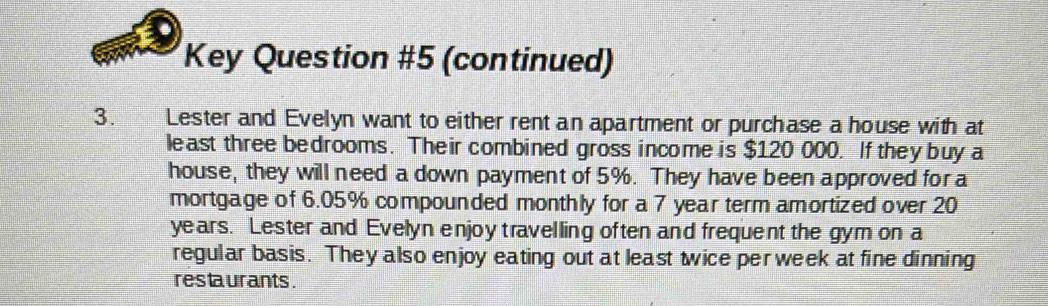 Key Question #5 (continued) 
3. Lester and Evelyn want to either rent an apartment or purchase a house with at 
least three bedrooms. Their combined gross income is $120 000. If they buy a 
house, they will need a down payment of 5%. They have been approved for a 
mortgage of 6.05% compounded monthly for a 7 year term amortized over 20
years. Lester and Evelyn enjoy travelling often and frequent the gym on a 
regular basis. They also enjoy eating out at least twice per week at fine dinning 
res ta urants .