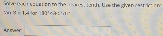 Solve each equation to the nearest tenth. Use the given restriction:
tan Theta =1.4 fo - 180° <270°
Answer: a_□ 