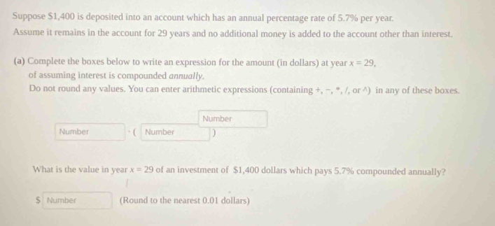 Suppose $1,400 is deposited into an account which has an annual percentage rate of 5.7% per year. 
Assume it remains in the account for 29 years and no additional money is added to the account other than interest. 
(a) Complete the boxes below to write an expression for the amount (in dollars) at year x=29, 
of assuming interest is compounded annually. 
Do not round any values. You can enter arithmetic expressions (containing +, −, *, /, or ^) in any of these boxes. 
Number 
Number · ( Number ) 
What is the value in year x=29 of an investment of $1,400 dollars which pays 5.7% compounded annually? 
$ Number (Round to the nearest 0.01 dollars)