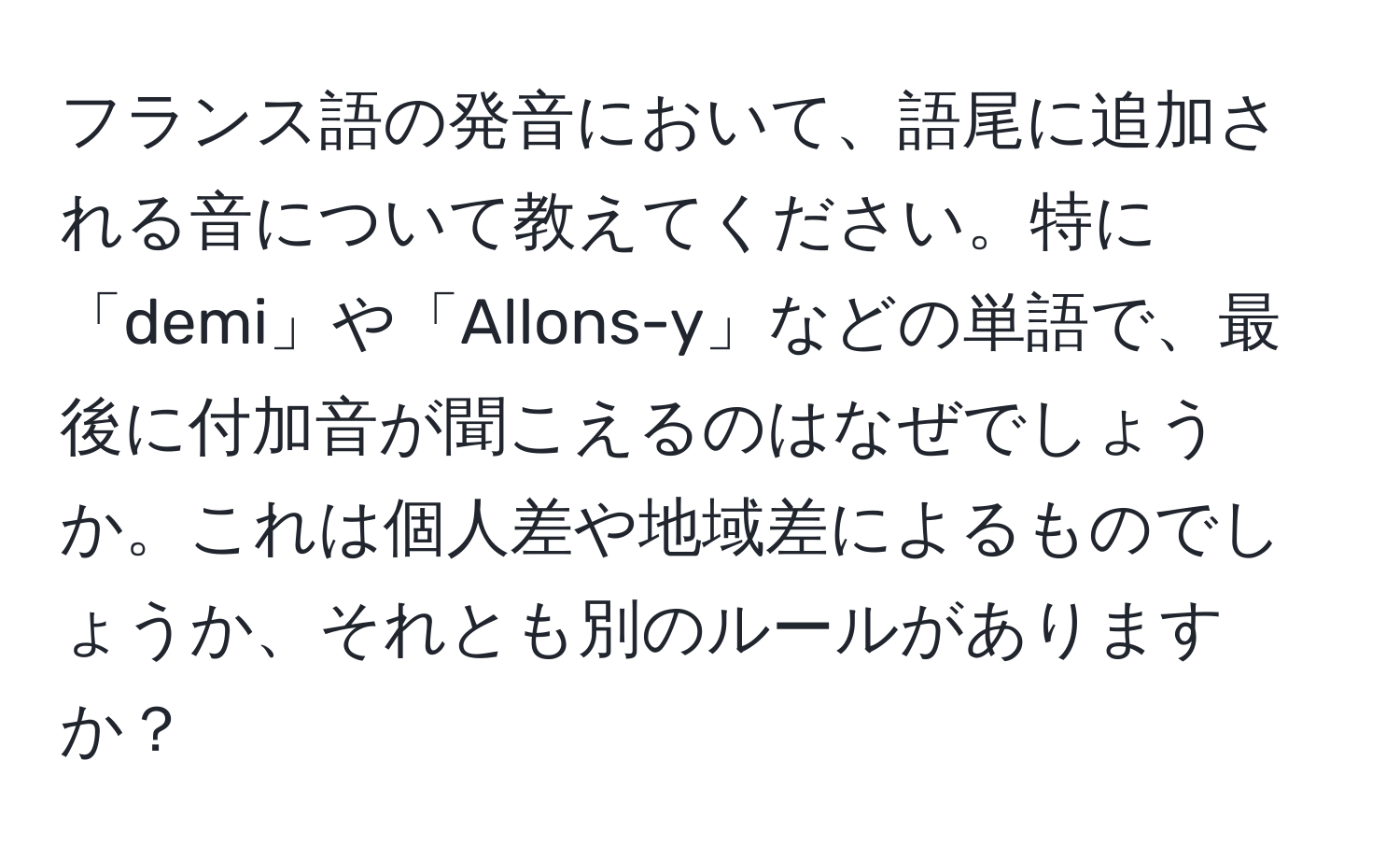 フランス語の発音において、語尾に追加される音について教えてください。特に「demi」や「Allons-y」などの単語で、最後に付加音が聞こえるのはなぜでしょうか。これは個人差や地域差によるものでしょうか、それとも別のルールがありますか？