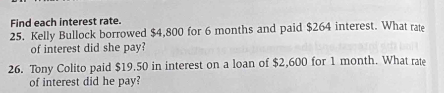 Find each interest rate. 
25. Kelly Bullock borrowed $4,800 for 6 months and paid $264 interest. What rate 
of interest did she pay? 
26. Tony Colito paid $19.50 in interest on a loan of $2,600 for 1 month. What rate 
of interest did he pay?