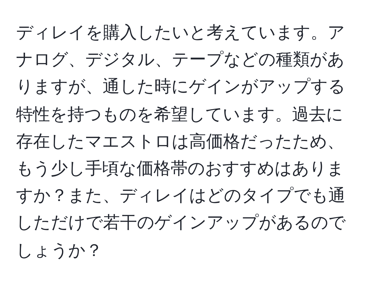 ディレイを購入したいと考えています。アナログ、デジタル、テープなどの種類がありますが、通した時にゲインがアップする特性を持つものを希望しています。過去に存在したマエストロは高価格だったため、もう少し手頃な価格帯のおすすめはありますか？また、ディレイはどのタイプでも通しただけで若干のゲインアップがあるのでしょうか？