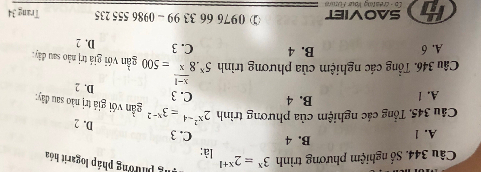 Số nghiệm phương trình 3^x=2^(x+1) lg phương pháp logarit hóa
là:
B. 4
A. 1 C. 3
D. 2
Câu 345. Tổng các nghiệm của phương trình 2^(x^2)-4=3^(x-2) gần với giá trị nào sau đây:
B. 4
A. 1 C. 3
D. 2
Câu 346. Tổng các nghiệm của phương trình 5^x.8^(frac x-1)x=500 gần với giá trị nào sau đây:
A. 6 B. 4 C. 3
D. 2
③ 0976 66 33 99 - 0986 :
a SAOVIET 555235 Trang 34
Co - creating Your Future