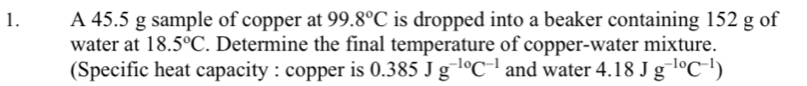 A 45.5 g sample of copper at 99.8°C is dropped into a beaker containing 152 g of 
water at 18.5°C. Determine the final temperature of copper-water mixture. 
(Specific heat capacity : copper is 0.385Jg^(-10)C^(-1) and water 4.18Jg^(-10)C^(-1))