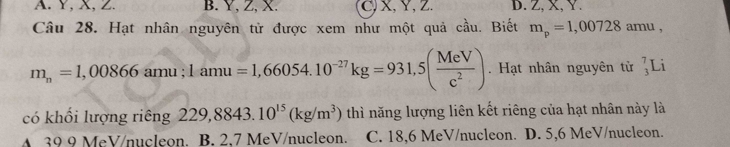 A. Y, X, Z. B. Y, Z, X. C, X, Y, Z. D. Z, X, Y.
Câu 28. Hạt nhân nguyên tử được xem như một quả cầu. Biết m_p=1,00728amu,
m_n=1,00866amu; 1amu=1,66054.10^(-27)kg=931,5( MeV/c^2 ). Hạt nhân nguyên tử _3^(7L 1
có khối lượng riêng 229,8843.10^15)(kg/m^3) thì năng lượng liên kết riêng của hạt nhân này là
A 39 9 MeV/nucleon. B. 2.7 MeV /nucleon. C. 18, 6 MeV /nucleon. D. 5, 6 MeV /nucleon.