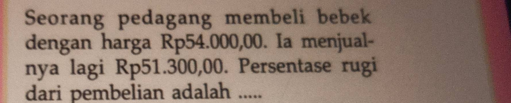 Seorang pedagang membeli bebek 
dengan harga Rp54.000,00. Ia menjual- 
nya lagi Rp51.300,00. Persentase rugi 
dari pembelian adalah .....