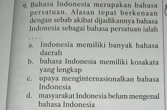 Bahasa Indonesia merupakan bahasa
persatuan. Alasan tepat berkenaan
dengan sebab akibat dijadikannya bahasa
Indonesia sebagai bahasa persatuan ialah
a. Indonesia memiliki banyak bahasa
daerah
b. bahasa Indonesia memiliki kosakata
yang lengkap
c. upaya menginternasionalkan bahasa
Indonesia
d. masyarakat Indonesia belum mengenal
bahasa Indonesia