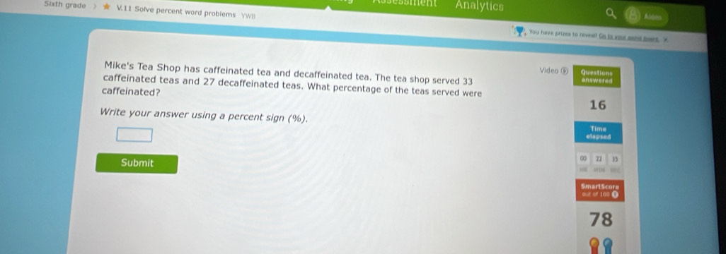 essmem Analytics 
Sixth grade V.11 Solve percent word problems WB 

You have prizes to revest! Go ta xost sant bant. X 
Video ⑥ Questions 
Mike's Tea Shop has caffeinated tea and decaffeinated tea. The tea shop served 33 answered 
caffeinated teas and 27 decaffeinated teas. What percentage of the teas served were 
caffeinated? 
16 
Write your answer using a percent sign (%). Time 
elapsed 
Submit 
00 22 15
SmarlScore 
out of 100 ①
78