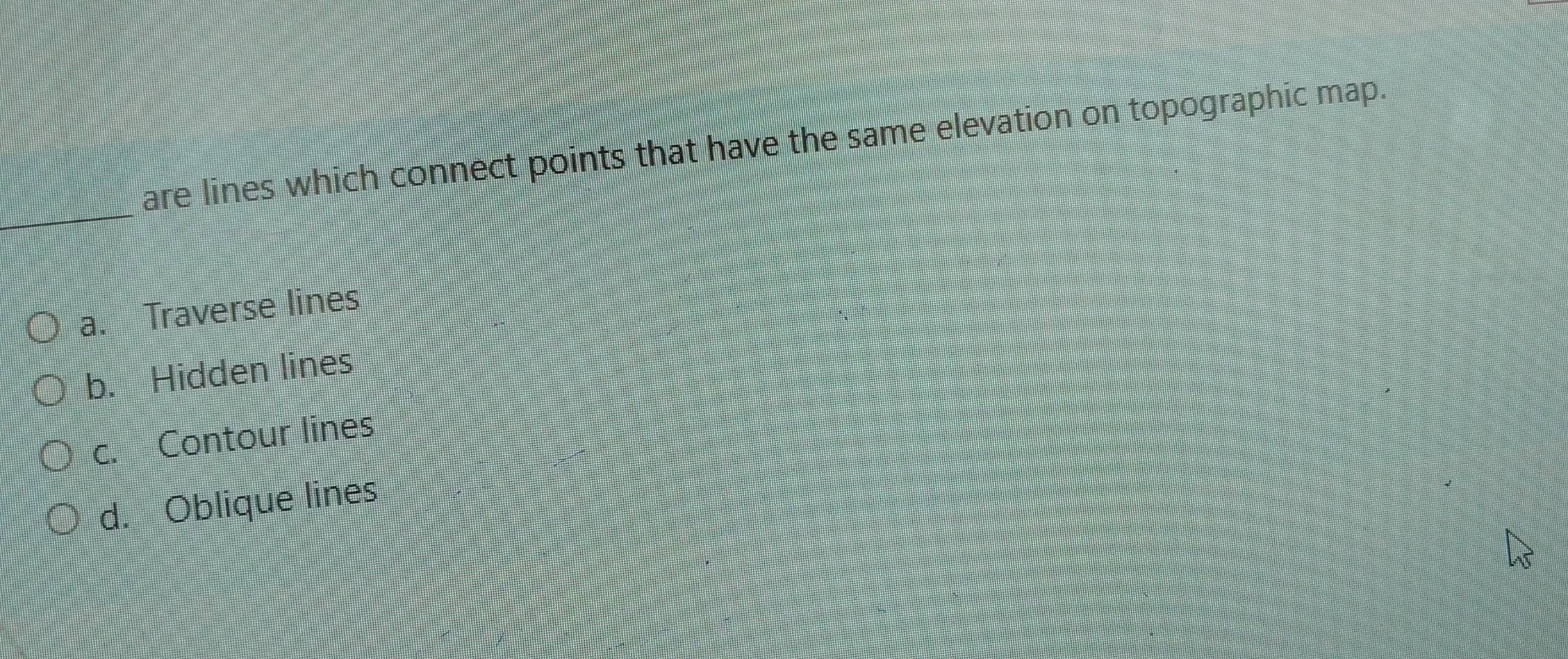 are lines which connect points that have the same elevation on topographic map.
_
a. Traverse lines
b. Hidden lines
c. Contour lines
d. Oblique lines