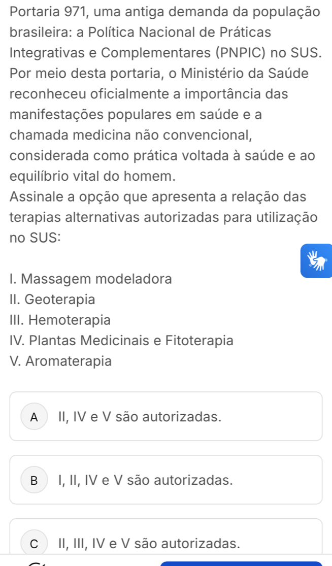 Portaria 971, uma antiga demanda da população
brasileira: a Política Nacional de Práticas
Integrativas e Complementares (PNPIC) no SUS.
Por meio desta portaria, o Ministério da Saúde
reconheceu oficialmente a importância das
manifestações populares em saúde e a
chamada medicina não convencional,
considerada como prática voltada à saúde e ao
equilíbrio vital do homem.
Assinale a opção que apresenta a relação das
terapias alternativas autorizadas para utilização
no SUS:
I. Massagem modeladora
II. Geoterapia
III. Hemoterapia
IV. Plantas Medicinais e Fitoterapia
V. Aromaterapia
A II, IV e V são autorizadas.
B I, II, IV e V são autorizadas.
C II, III, IV e V são autorizadas.